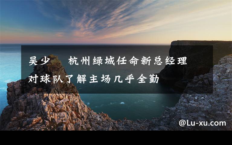 吴少堃 杭州绿城任命新总经理 对球队了解主场几乎全勤