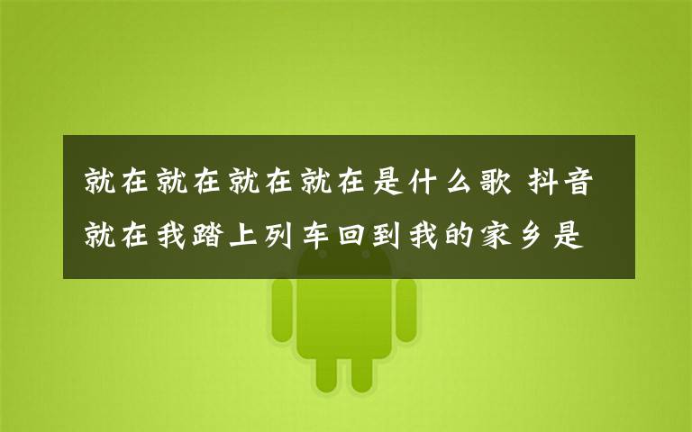 就在就在就在就在是什么歌 抖音就在我踏上列车回到我的家乡是什么歌 抖音告别都市歌词