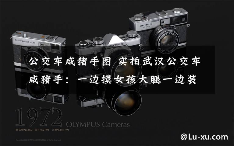公交车咸猪手图 实拍武汉公交车咸猪手：一边摸女孩大腿一边装看风景