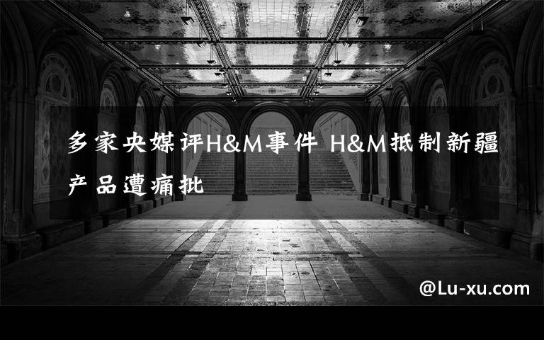 多家央媒评H&M事件 H&M抵制新疆产品遭痛批