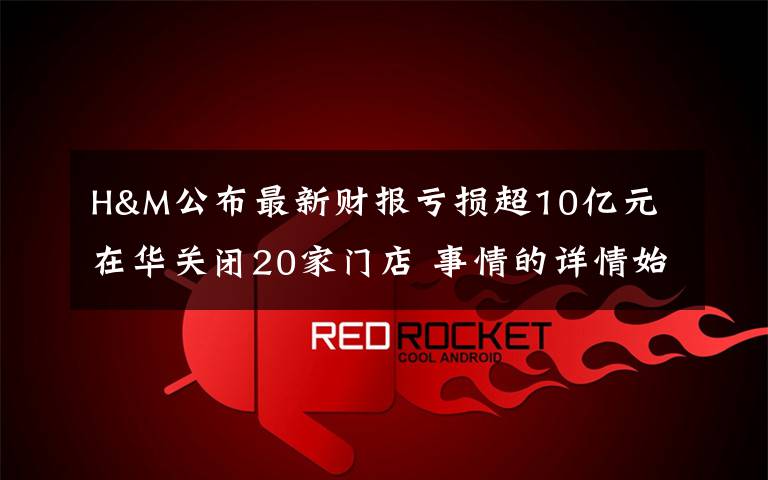 H&M公布最新财报亏损超10亿元 在华关闭20家门店 事情的详情始末是怎么样了!