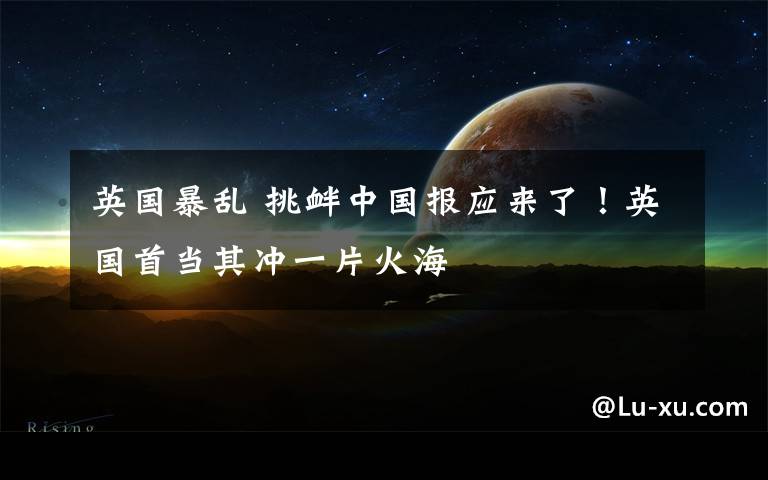 英国暴乱 挑衅中国报应来了!英国首当其冲一片火海