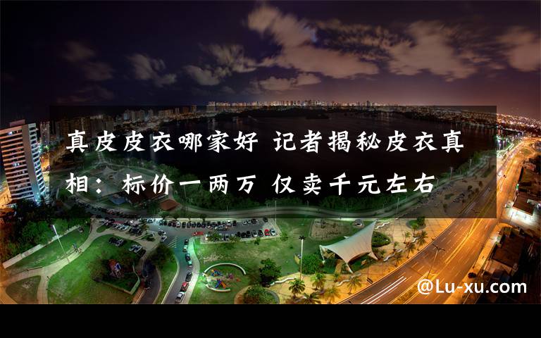 真皮皮衣哪家好 记者揭秘皮衣真相:标价一两万 仅卖千元左右