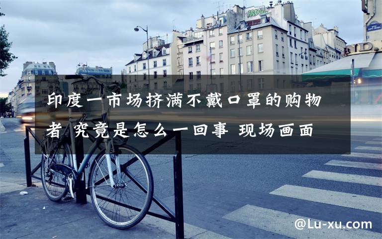 印度一市场挤满不戴口罩的购物者 究竟是怎么一回事 现场画面是怎样的