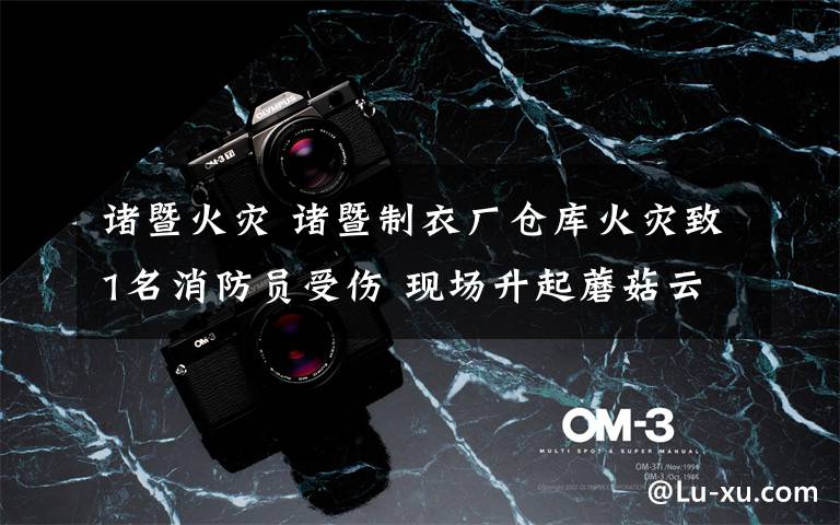 诸暨火灾 诸暨制衣厂仓库火灾致1名消防员受伤 现场升起蘑菇云黑烟