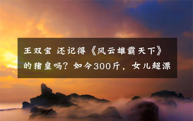 王双宝 还记得《风云雄霸天下》的猪皇吗?如今300斤,女儿超漂亮!