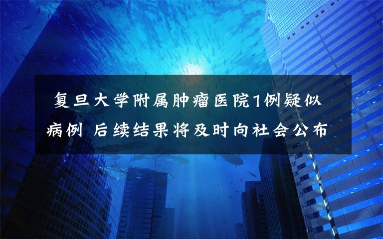  复旦大学附属肿瘤医院1例疑似病例 后续结果将及时向社会公布