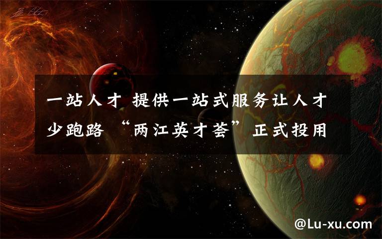 一站人才 提供一站式服务让人才少跑路 “两江英才荟”正式投用