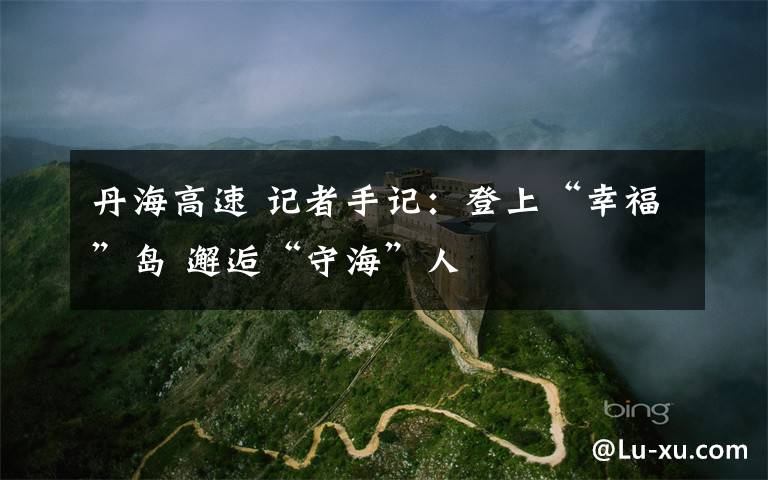 丹海高速 记者手记：登上“幸福”岛 邂逅“守海”人