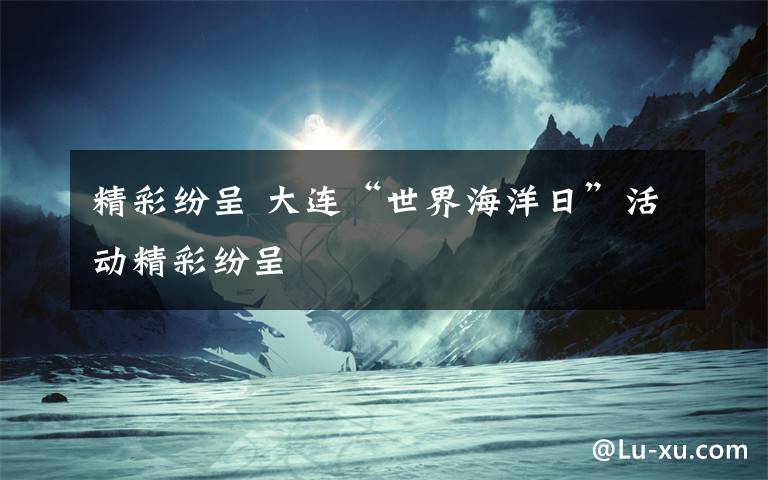 精彩纷呈 大连“世界海洋日”活动精彩纷呈