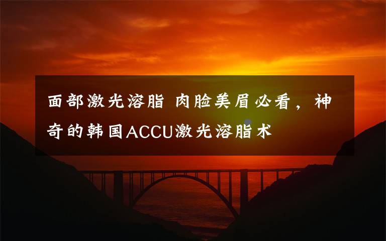 面部激光溶脂 肉脸美眉必看，神奇的韩国ACCU激光溶脂术