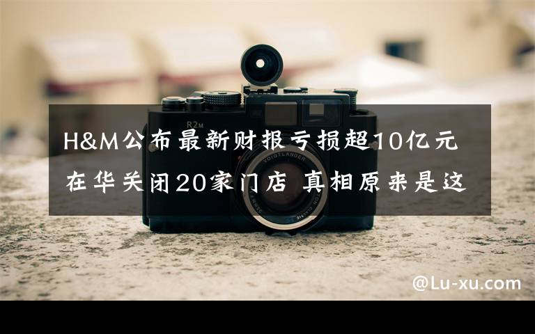 H&M公布最新财报亏损超10亿元 在华关闭20家门店 真相原来是这样!