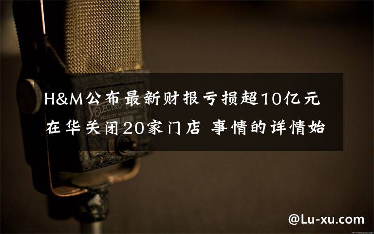 H&M公布最新财报亏损超10亿元 在华关闭20家门店 事情的详情始末是怎么样了！