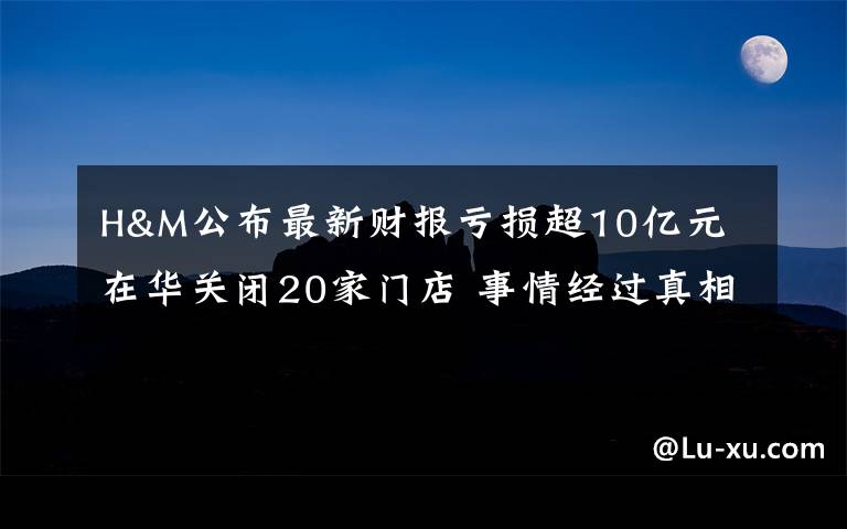 H&M公布最新财报亏损超10亿元 在华关闭20家门店 事情经过真相揭秘!