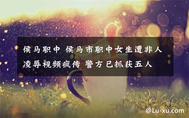 侯马职中 侯马市职中女生遭非人凌辱视频疯传 警方已抓获五人