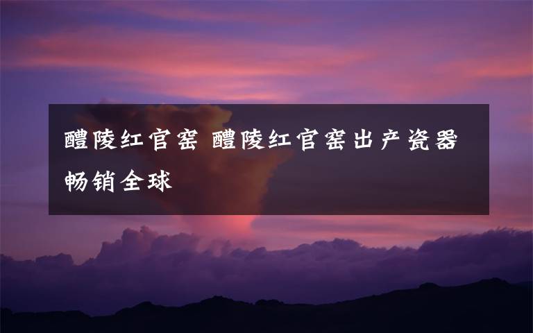 醴陵红官窑 醴陵红官窑出产瓷器畅销全球