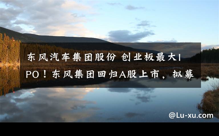 东风汽车集团股份 创业板最大IPO!东风集团回归A股上市,拟募集资金210亿元