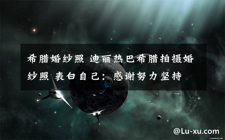希腊婚纱照 迪丽热巴希腊拍摄婚纱照 表白自己:感谢努力坚持