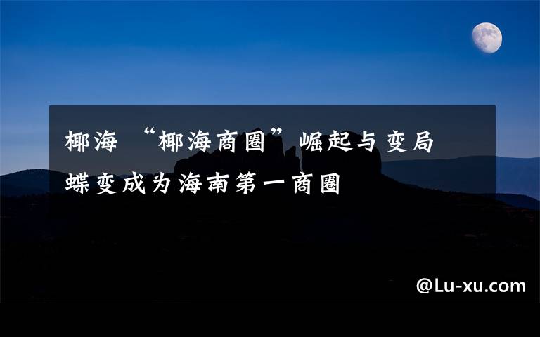 椰海 “椰海商圈”崛起与变局 蝶变成为海南第一商圈