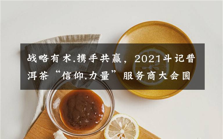 战略有术.携手共赢,2021斗记普洱茶“信仰.力量”服务商大会圆满召开