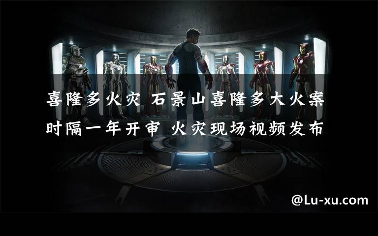 喜隆多火灾 石景山喜隆多大火案时隔一年开审 火灾现场视频发布