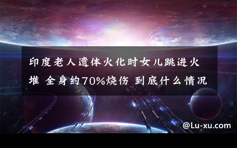印度老人遗体火化时女儿跳进火堆 全身约70%烧伤 到底什么情况呢？