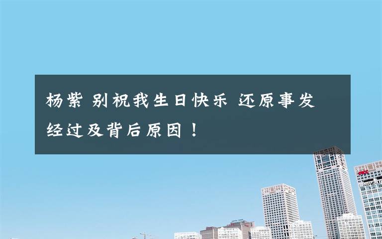 杨紫 别祝我生日快乐 还原事发经过及背后原因!