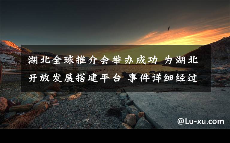 湖北全球推介会举办成功 为湖北开放发展搭建平台 事件详细经过!