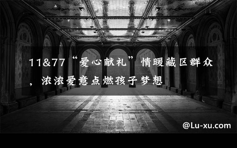 11&77“爱心献礼”情暖藏区群众,浓浓爱意点燃孩子梦想
