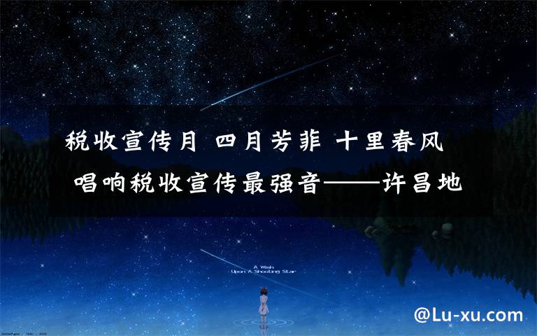 税收宣传月 四月芳菲 十里春风 唱响税收宣传最强音——许昌地税第26个税收宣传月侧记