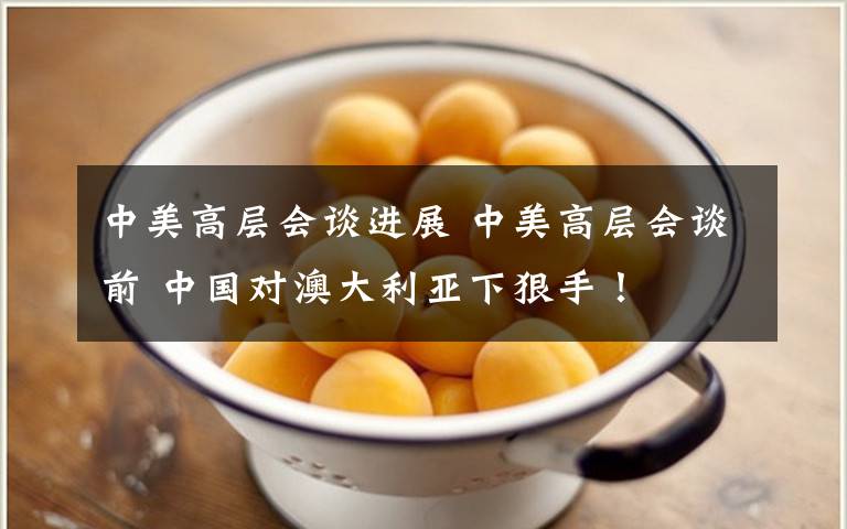 中美高层会谈进展 中美高层会谈前 中国对澳大利亚下狠手!
