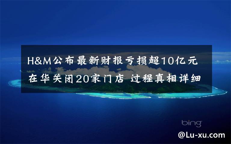 H&M公布最新财报亏损超10亿元 在华关闭20家门店 过程真相详细揭秘!