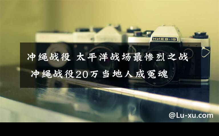 冲绳战役 太平洋战场最惨烈之战 冲绳战役20万当地人成冤魂