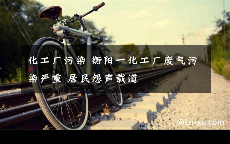 化工厂污染 衡阳一化工厂废气污染严重 居民怨声载道