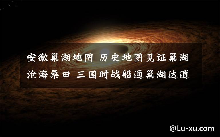 安徽巢湖地图 历史地图见证巢湖沧海桑田 三国时战船通巢湖达逍遥津