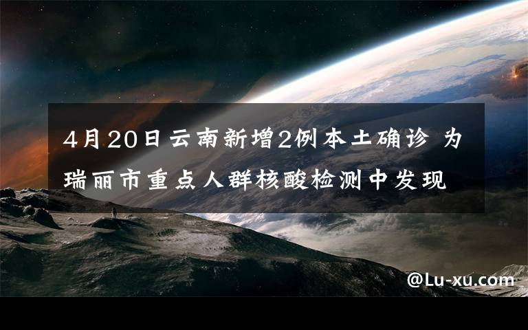 4月20日云南新增2例本土确诊 为瑞丽市重点人群核酸检测中发现 过程真相详细揭秘!