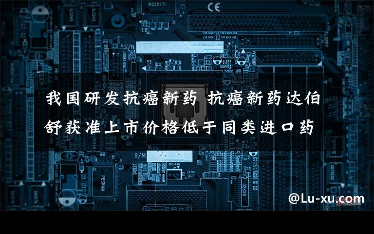 我国研发抗癌新药 抗癌新药达伯舒获准上市价格低于同类进口药