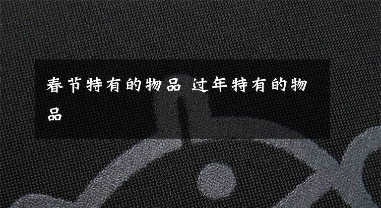 春节特有的物品 过年特有的物品