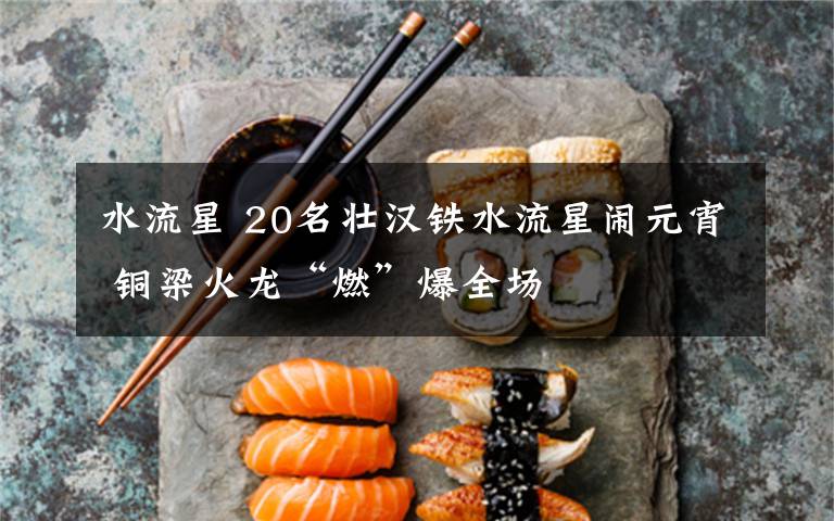 水流星 20名壮汉铁水流星闹元宵 铜梁火龙“燃”爆全场