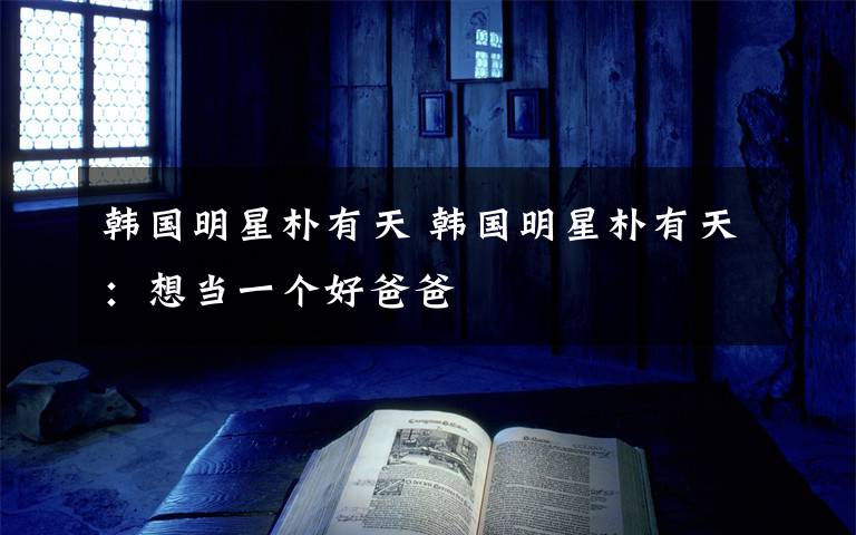 韩国明星朴有天 韩国明星朴有天:想当一个好爸爸