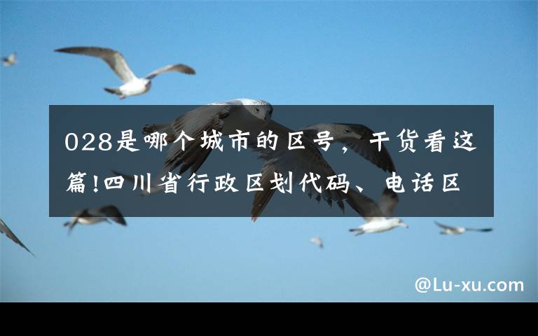 028是哪个城市的区号,干货看这篇!四川省行政区划代码、电话区号、邮编、车牌号大全