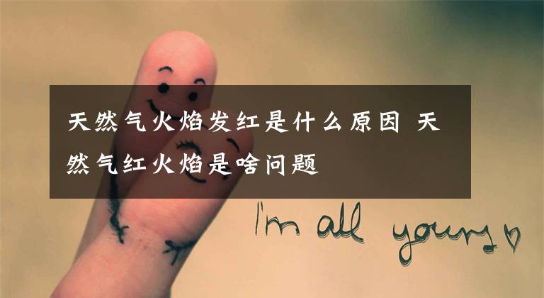 天然气火焰发红是什么原因 天然气红火焰是啥问题