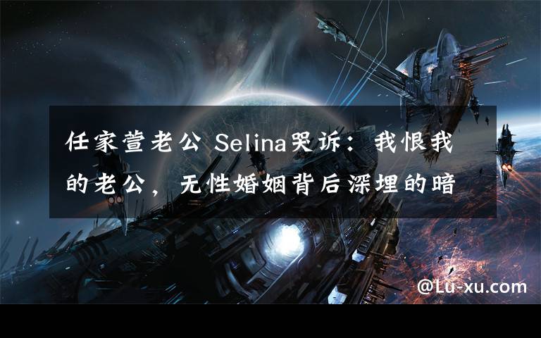 任家萱老公 Selina哭诉:我恨我的老公,无性婚姻背后深埋的暗涌竟是这