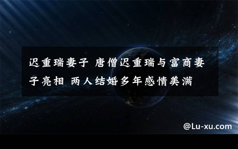 迟重瑞妻子 唐僧迟重瑞与富商妻子亮相 两人结婚多年感情美满
