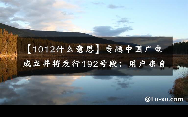 【1012什么意思】专题中国广电成立并将发行192号段：用户来自哪儿？如何突围？