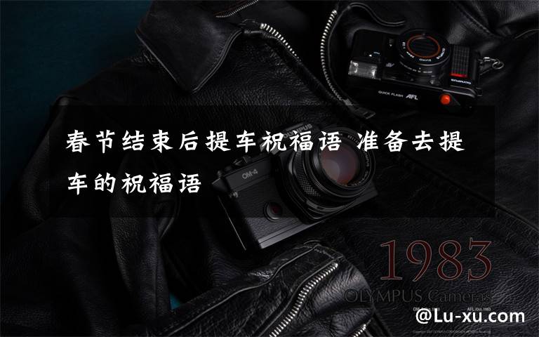 春节结束后提车祝福语 准备去提车的祝福语