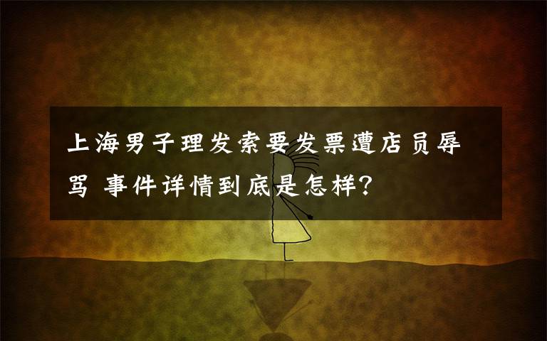 上海男子理发索要发票遭店员辱骂 事件详情到底是怎样?