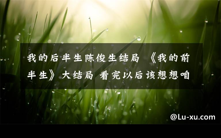 我的后半生陈俊生结局 《我的前半生》大结局 看完以后该想想咱们的后半生了