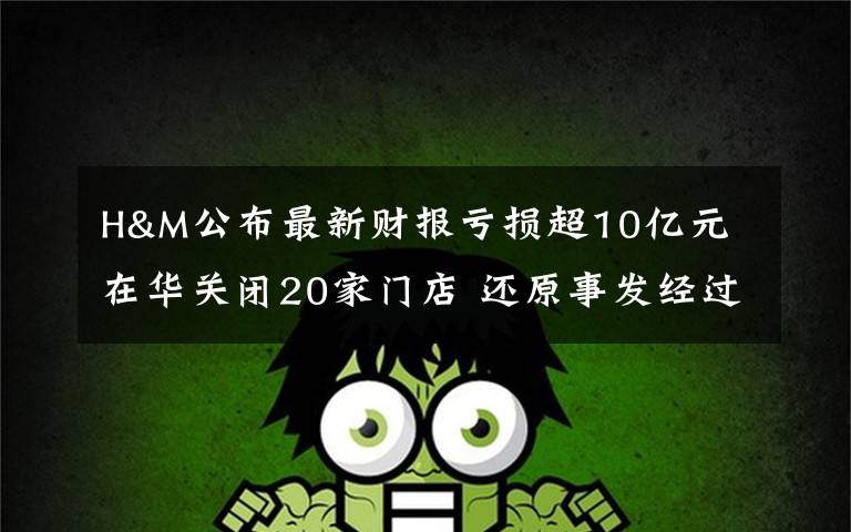 H&M公布最新财报亏损超10亿元 在华关闭20家门店 还原事发经过及背后真相!