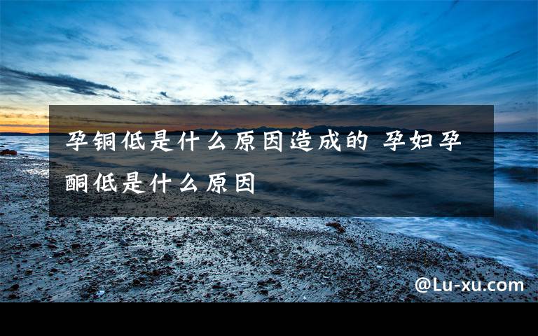 孕铜低是什么原因造成的 孕妇孕酮低是什么原因